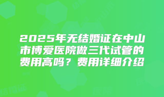 2025年无结婚证在中山市博爱医院做三代试管的费用高吗?费用详细介绍