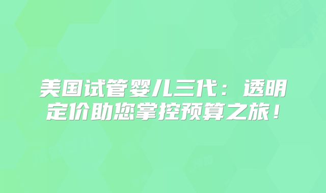 美国试管婴儿三代:透明定价助您掌控预算之旅!