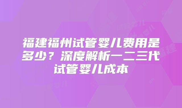 福建福州试管婴儿费用是多少？深度解析一二三代试管婴儿成本