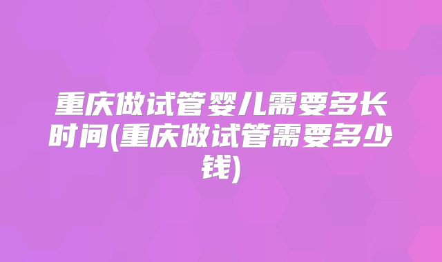 重庆做试管婴儿需要多长时间(重庆做试管需要多少钱)