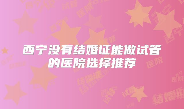 西宁没有结婚证能做试管的医院选择推荐