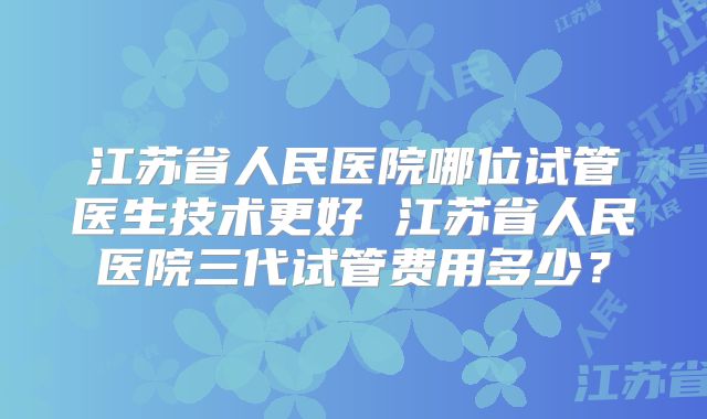 江苏省人民医院哪位试管医生技术更好 江苏省人民医院三代试管费用多少？