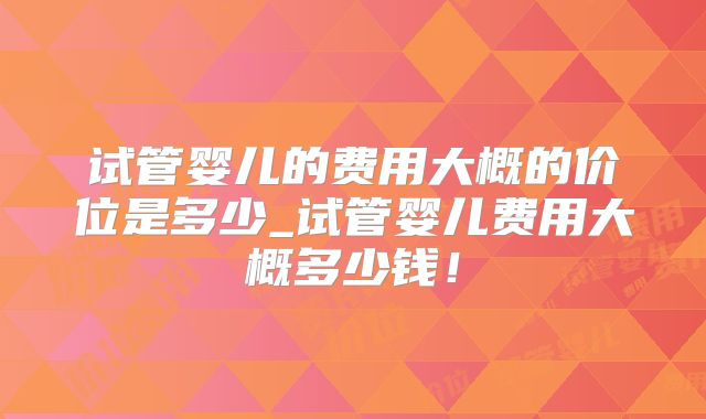 试管婴儿的费用大概的价位是多少_试管婴儿费用大概多少钱！