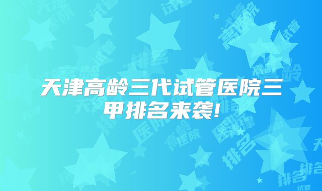 天津高龄三代试管医院三甲排名来袭!