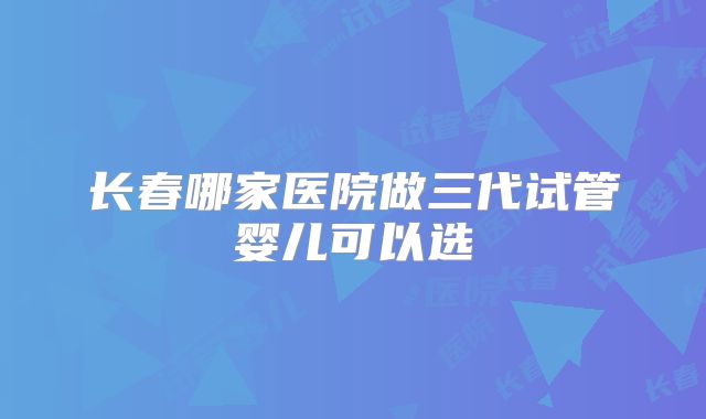 长春哪家医院做三代试管婴儿可以选