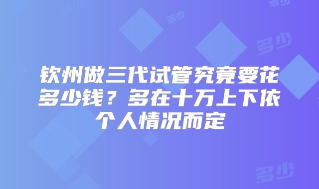 钦州做三代试管究竟要花多少钱？多在十万上下依个人情况而定