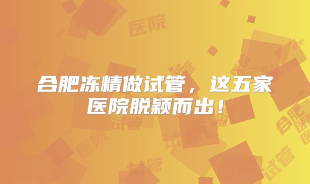 合肥冻精做试管,这五家医院脱颖而出!