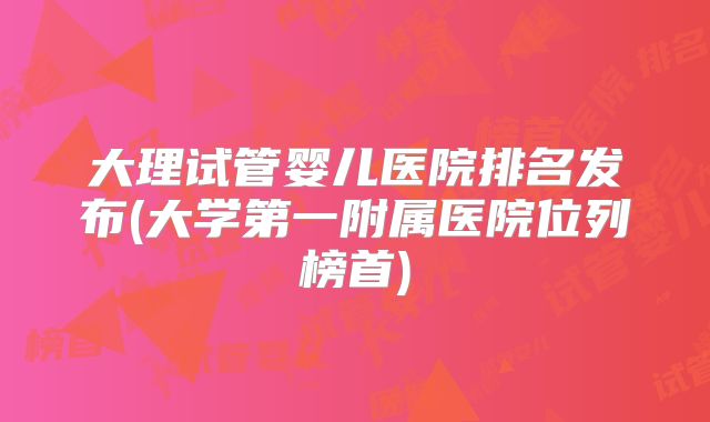 大理试管婴儿医院排名发布(大学第一附属医院位列榜首)