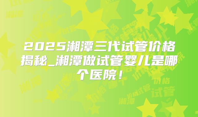 2025湘潭三代试管价格揭秘_湘潭做试管婴儿是哪个医院！