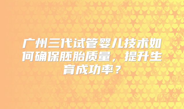 广州三代试管婴儿技术如何确保胚胎质量，提升生育成功率？