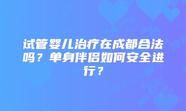 试管婴儿治疗在成都合法吗？单身伴侣如何安全进行？