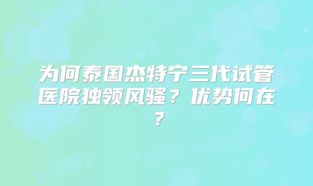 为何泰国杰特宁三代试管医院独领风骚？优势何在？