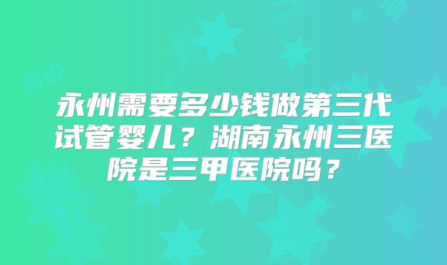 永州需要多少钱做第三代试管婴儿?湖南永州三医院是三甲医院吗?