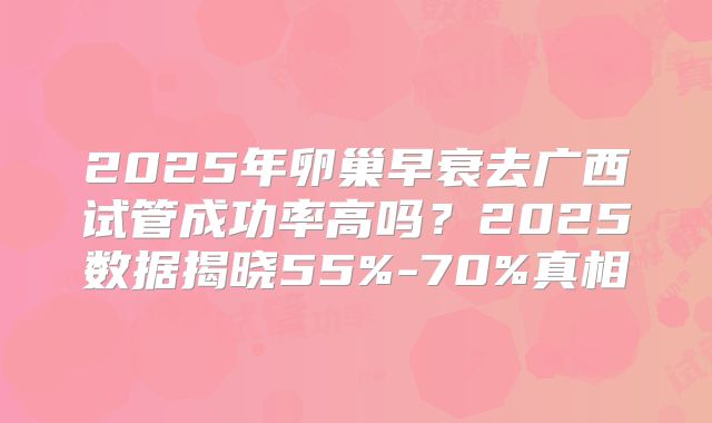2025年卵巢早衰去广西试管成功率高吗？2025数据揭晓55%-70%真相