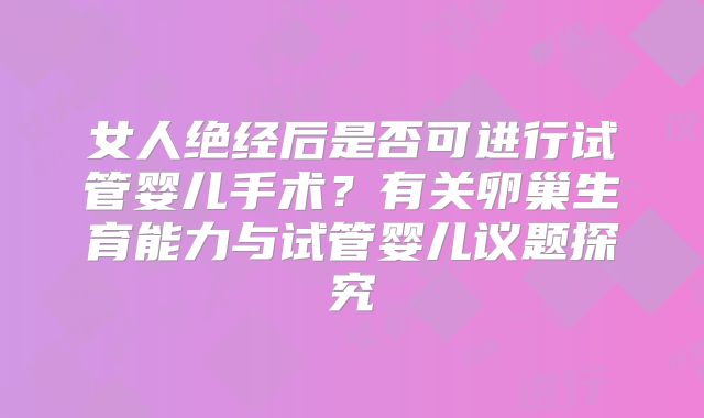 女人绝经后是否可进行试管婴儿手术？有关卵巢生育能力与试管婴儿议题探究