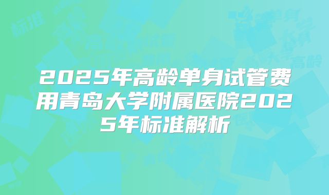 2025年高龄单身试管费用青岛大学附属医院2025年标准解析