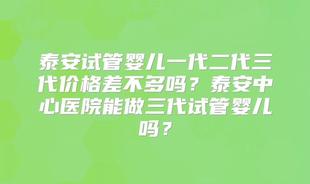 泰安试管婴儿一代二代三代价格差不多吗？泰安中心医院能做三代试管婴儿吗？