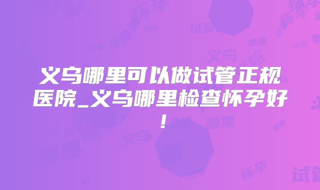 义乌哪里可以做试管正规医院_义乌哪里检查怀孕好！