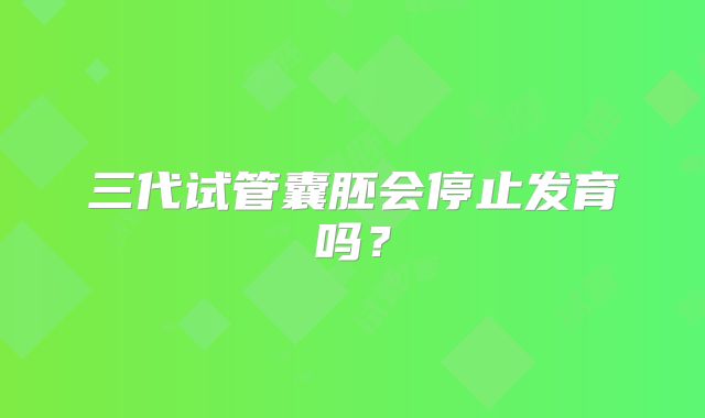 三代试管囊胚会停止发育吗？