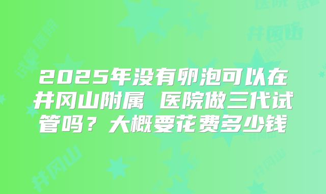 2025年没有卵泡可以在井冈山附属 医院做三代试管吗？大概要花费多少钱
