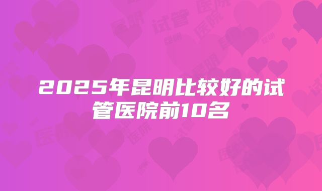 2025年昆明比较好的试管医院前10名