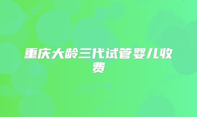 重庆大龄三代试管婴儿收费