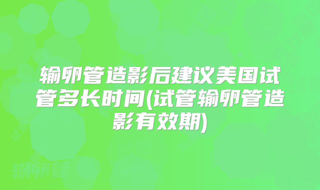 输卵管造影后建议美国试管多长时间(试管输卵管造影有效期)