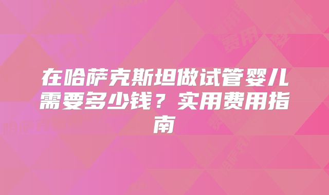 在哈萨克斯坦做试管婴儿需要多少钱？实用费用指南