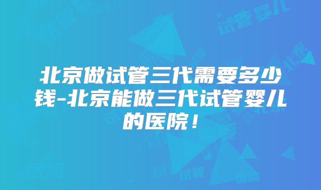 北京做试管三代需要多少钱-北京能做三代试管婴儿的医院！