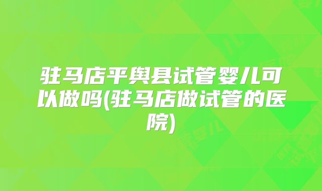 驻马店平舆县试管婴儿可以做吗(驻马店做试管的医院)