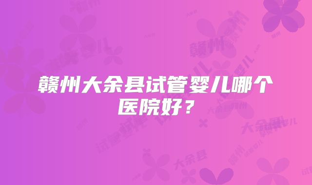 赣州大余县试管婴儿哪个医院好？