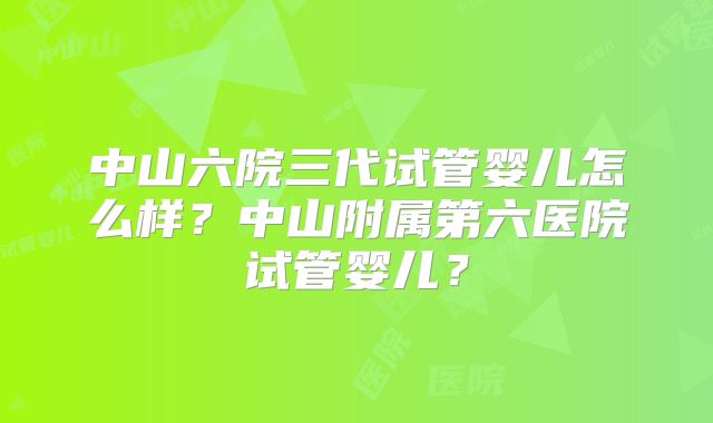 中山六院三代试管婴儿怎么样？中山附属第六医院试管婴儿？