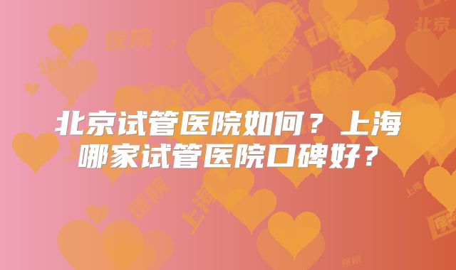 北京试管医院如何？上海哪家试管医院口碑好？