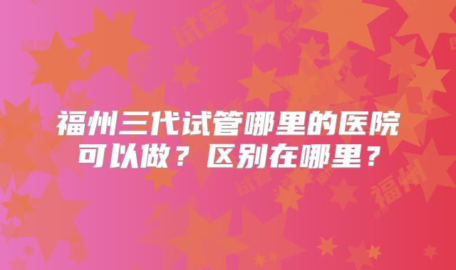 福州三代试管哪里的医院可以做?区别在哪里?
