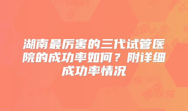 湖南最厉害的三代试管医院的成功率如何?附详细成功率情况