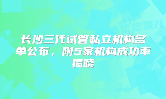 长沙三代试管私立机构名单公布,附5家机构成功率揭晓