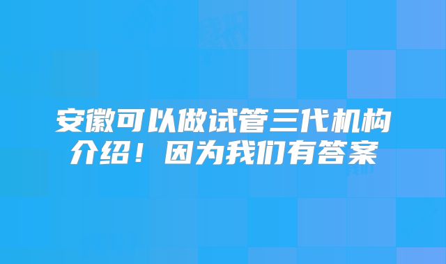 安徽可以做试管三代机构介绍！因为我们有答案