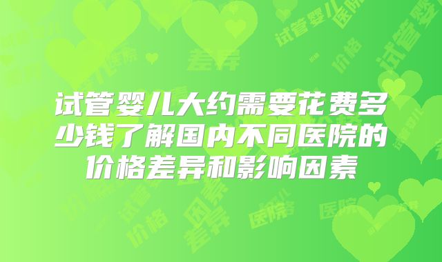 试管婴儿大约需要花费多少钱了解国内不同医院的价格差异和影响因素