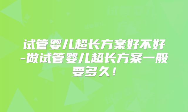 试管婴儿超长方案好不好-做试管婴儿超长方案一般要多久！