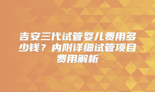 吉安三代试管婴儿费用多少钱？内附详细试管项目费用解析