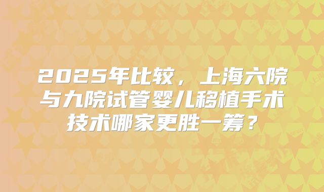 2025年比较，上海六院与九院试管婴儿移植手术技术哪家更胜一筹？