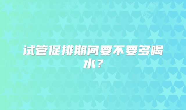 试管促排期间要不要多喝水？