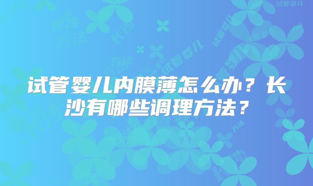 试管婴儿内膜薄怎么办？长沙有哪些调理方法？