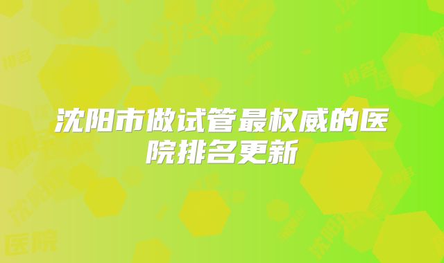 沈阳市做试管最权威的医院排名更新