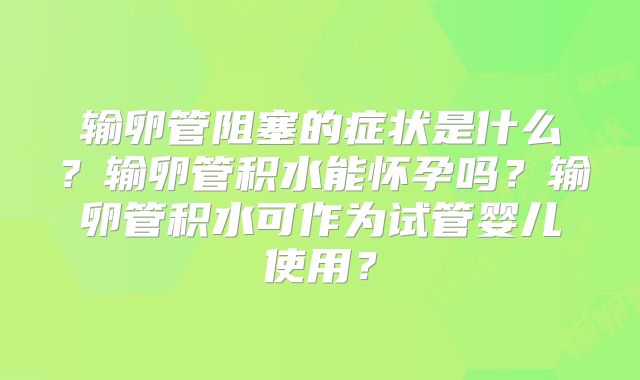 输卵管阻塞的症状是什么？输卵管积水能怀孕吗？输卵管积水可作为试管婴儿使用？