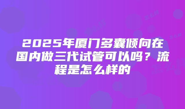2025年厦门多囊倾向在国内做三代试管可以吗？流程是怎么样的