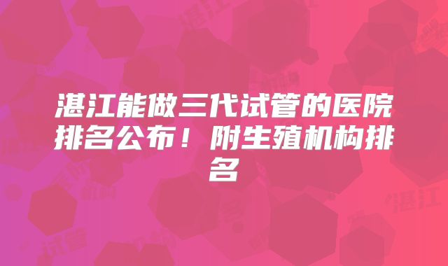 湛江能做三代试管的医院排名公布！附生殖机构排名