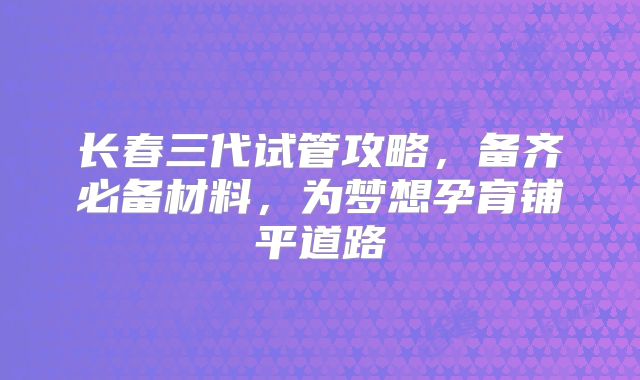 长春三代试管攻略，备齐必备材料，为梦想孕育铺平道路
