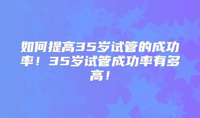 如何提高35岁试管的成功率！35岁试管成功率有多高！