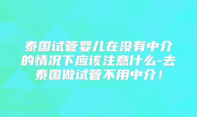 泰国试管婴儿在没有中介的情况下应该注意什么-去泰国做试管不用中介!